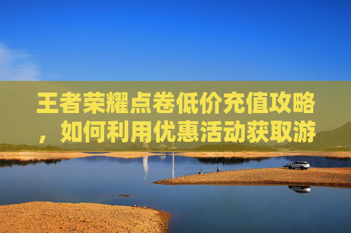 王者荣耀点卷低价充值攻略，如何利用优惠活动获取游戏内资源-王者荣耀点卷低价充值怎么办