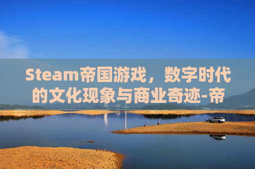 Steam帝国游戏,数字时代的文化现象与商业奇迹-帝国在steam上叫什么 Steam帝国游戏,数字时代的文化现象与商业奇迹-帝国在steam上叫什么