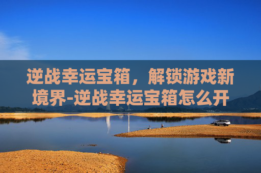 逆战幸运宝箱,解锁游戏新境界-逆战幸运宝箱怎么开 逆战幸运宝箱,解锁游戏新境界-逆战幸运宝箱怎么开
