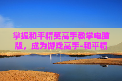 掌握和平精英高手教学电脑版，成为游戏高手-和平精英高手教学电脑版下载