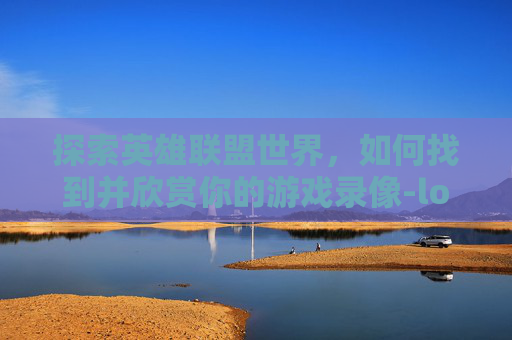 探索英雄联盟世界，如何找到并欣赏你的游戏录像-lol录制的视频在哪找到
