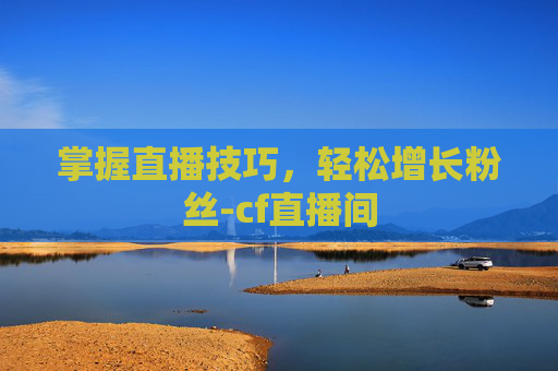 掌握直播技巧,轻松增长粉丝-cf直播间 掌握直播技巧,轻松增长粉丝-cf直播间