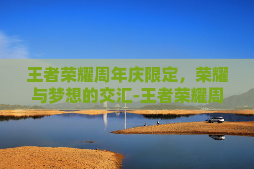 王者荣耀周年庆限定，荣耀与梦想的交汇-王者荣耀周年庆限定皮肤有哪些