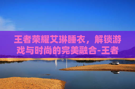 王者荣耀艾琳睡衣，解锁游戏与时尚的完美融合-王者荣耀艾琳睡衣多少钱