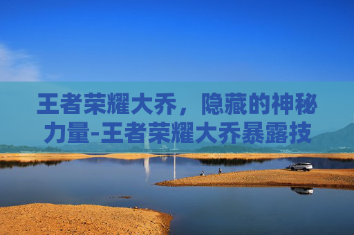 王者荣耀大乔,隐藏的神秘力量-王者荣耀大乔暴露技能 王者荣耀大乔,隐藏的神秘力量-王者荣耀大乔暴露技能