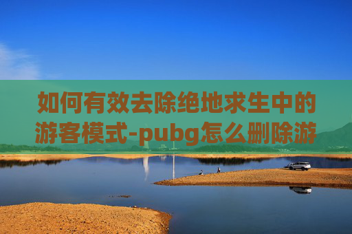 如何有效去除绝地求生中的游客模式-pubg怎么删除游戏好友 如何有效去除绝地求生中的游客模式-pubg怎么删除游戏好友