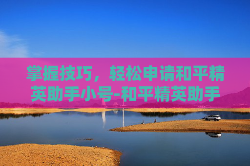 掌握技巧，轻松申请和平精英助手小号-和平精英助手如何申请小号微信
