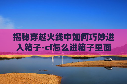 揭秘穿越火线中如何巧妙进入箱子-cf怎么进箱子里面