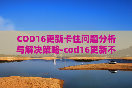 COD16更新卡住问题分析与解决策略-cod16更新不动了 COD16更新卡住问题分析与解决策略-cod16更新不动了