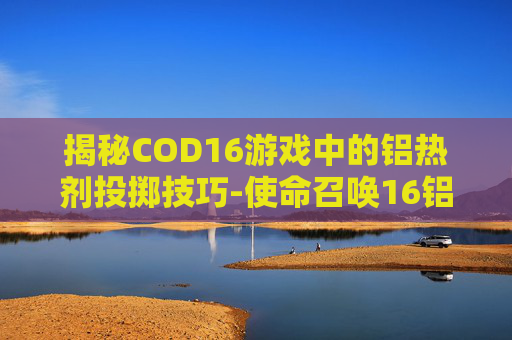 揭秘COD16游戏中的铝热剂投掷技巧-使命召唤16铝热弹 揭秘COD16游戏中的铝热剂投掷技巧-使命召唤16铝热弹
