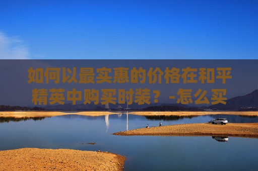 如何以最实惠的价格在和平精英中购买时装?-怎么买和平精英时装便宜点 如何以最实惠的价格在和平精英中购买时装?-怎么买和平精英时装便宜点