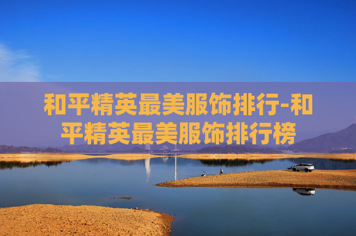 和平精英最美服饰排行-和平精英最美服饰排行榜 和平精英最美服饰排行-和平精英最美服饰排行榜