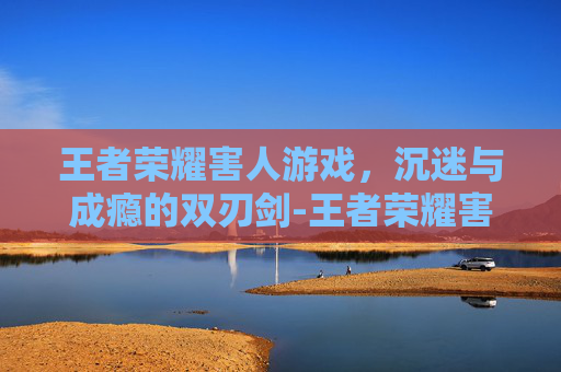 王者荣耀害人游戏，沉迷与成瘾的双刃剑-王者荣耀害人游戏有哪些