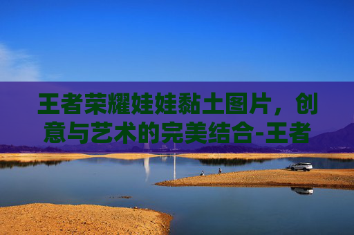 王者荣耀娃娃黏土图片，创意与艺术的完美结合-王者荣耀娃娃玩偶