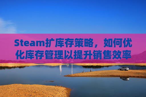 Steam扩库存策略,如何优化库存管理以提升销售效率-steam库存增加 Steam扩库存策略,如何优化库存管理以提升销售效率-steam库存增加