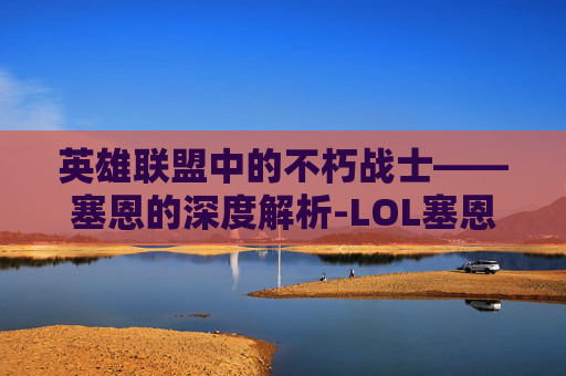 英雄联盟中的不朽战士——塞恩的深度解析-LOL塞恩 英雄联盟中的不朽战士——塞恩的深度解析-LOL塞恩