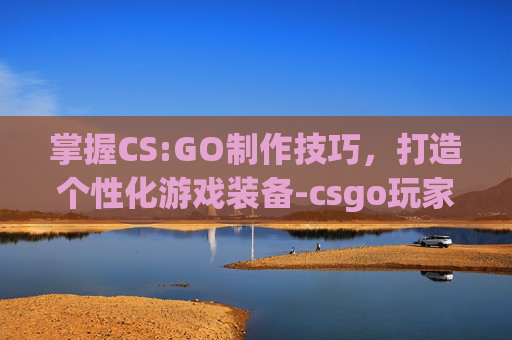 掌握CS:GO制作技巧,打造个性化游戏装备-csgo玩家自制 掌握CS:GO制作技巧,打造个性化游戏装备-csgo玩家自制