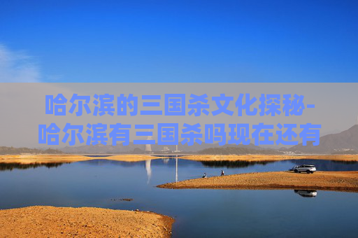 哈尔滨的三国杀文化探秘-哈尔滨有三国杀吗现在还有吗