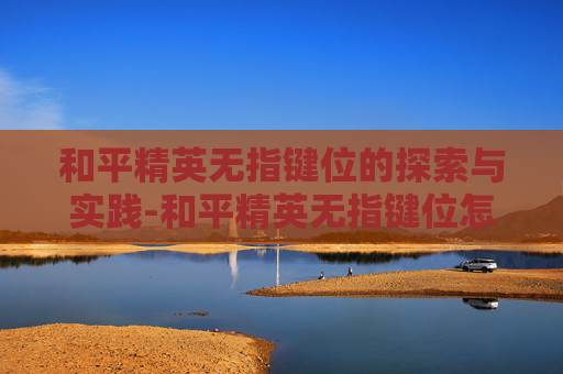 和平精英无指键位的探索与实践-和平精英无指键位怎么调出来 和平精英无指键位的探索与实践-和平精英无指键位怎么调出来