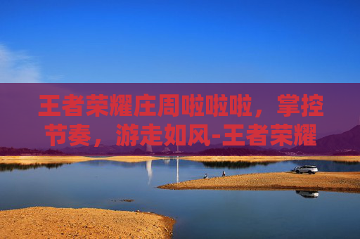 王者荣耀庄周啦啦啦,掌控节奏,游走如风-王者荣耀庄周啦啦啦啦啦 王者荣耀庄周啦啦啦,掌控节奏,游走如风-王者荣耀庄周啦啦啦啦啦