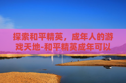 探索和平精英，成年人的游戏天地-和平精英成年可以玩多久游戏