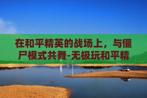 在和平精英的战场上,与僵尸模式共舞-无极玩和平精英僵尸模式怎么玩 在和平精英的战场上,与僵尸模式共舞-无极玩和平精英僵尸模式怎么玩