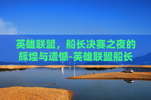 英雄联盟,船长决赛之夜的辉煌与遗憾-英雄联盟船长视频 英雄联盟,船长决赛之夜的辉煌与遗憾-英雄联盟船长视频