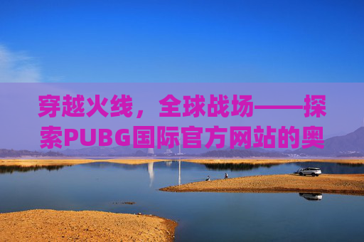 穿越火线,全球战场——探索PUBG国际官方网站的奥秘-pubg国际官方网站入口 穿越火线,全球战场——探索PUBG国际官方网站的奥秘-pubg国际官方网站入口