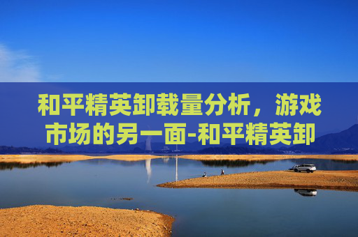 和平精英卸载量分析，游戏市场的另一面-和平精英卸载量有多高啊