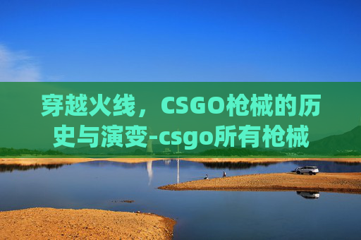 穿越火线,CSGO枪械的历史与演变-csgo所有枪械 穿越火线,CSGO枪械的历史与演变-csgo所有枪械
