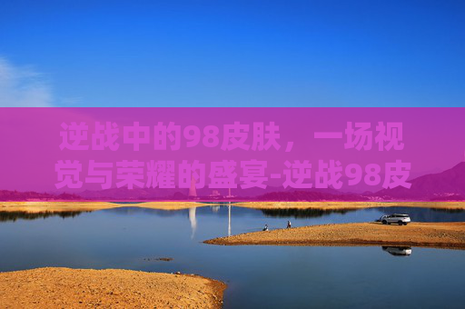 逆战中的98皮肤，一场视觉与荣耀的盛宴-逆战98皮肤有几种