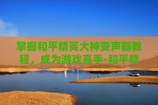 掌握和平精英大神变声器教程,成为游戏高手-和平精英大神变声器教程下载 掌握和平精英大神变声器教程,成为游戏高手-和平精英大神变声器教程下载
