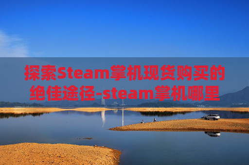 探索Steam掌机现货购买的绝佳途径-steam掌机哪里有卖