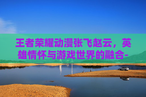 王者荣耀动漫张飞赵云，英雄情怀与游戏世界的融合-王者荣耀动漫张飞赵云怎么获得