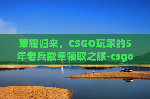 荣耀归来,CSGO玩家的5年老兵徽章领取之旅-csgo五年老兵徽章 荣耀归来,CSGO玩家的5年老兵徽章领取之旅-csgo五年老兵徽章