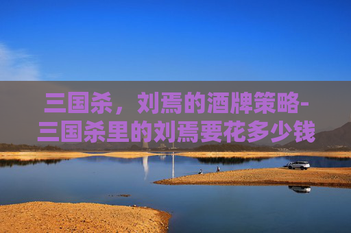 三国杀,刘焉的酒牌策略-三国杀里的刘焉要花多少钱 三国杀,刘焉的酒牌策略-三国杀里的刘焉要花多少钱