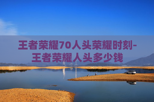 王者荣耀70人头荣耀时刻-王者荣耀人头多少钱