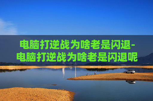 电脑打逆战为啥老是闪退-电脑打逆战为啥老是闪退呢
