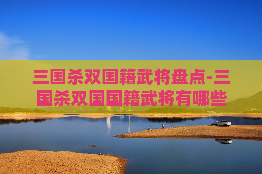 三国杀双国籍武将盘点-三国杀双国国籍武将有哪些 三国杀双国籍武将盘点-三国杀双国国籍武将有哪些
