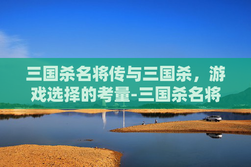 三国杀名将传与三国杀,游戏选择的考量-三国杀名将传好还是三国杀好 三国杀名将传与三国杀,游戏选择的考量-三国杀名将传好还是三国杀好