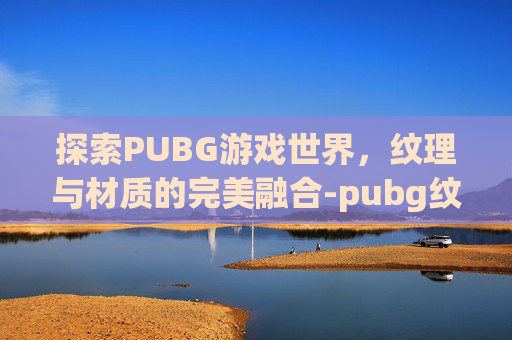 探索PUBG游戏世界，纹理与材质的完美融合-pubg纹理是材质吗