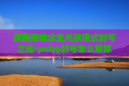 揭秘绝地求生光球模式封号之谜-pubg封号怎么解除 揭秘绝地求生光球模式封号之谜-pubg封号怎么解除