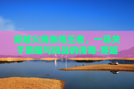 穿越火线赤炼王者，一场关于荣耀与挑战的传奇-穿越火线赤焰王者活动