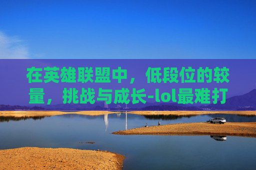在英雄联盟中,低段位的较量,挑战与成长-lol最难打的低段位英雄 在英雄联盟中,低段位的较量,挑战与成长-lol最难打的低段位英雄