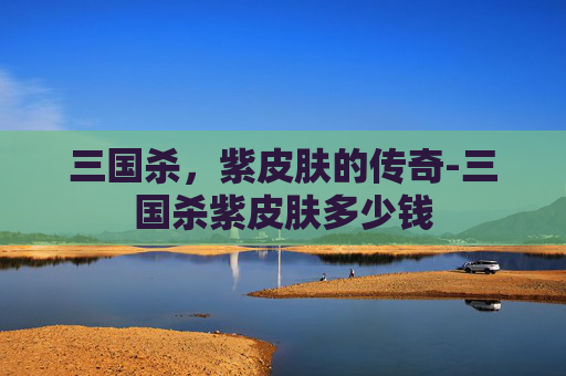 三国杀，紫皮肤的传奇-三国杀紫皮肤多少钱