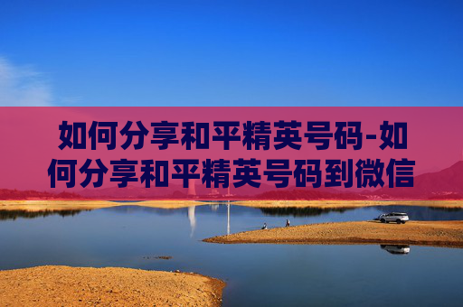 如何分享和平精英号码-如何分享和平精英号码到微信 如何分享和平精英号码-如何分享和平精英号码到微信