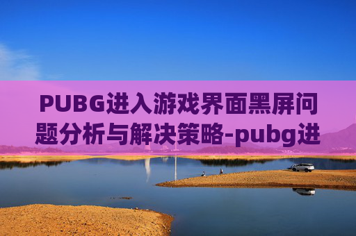 PUBG进入游戏界面黑屏问题分析与解决策略-pubg进游戏黑屏怎么办 PUBG进入游戏界面黑屏问题分析与解决策略-pubg进游戏黑屏怎么办