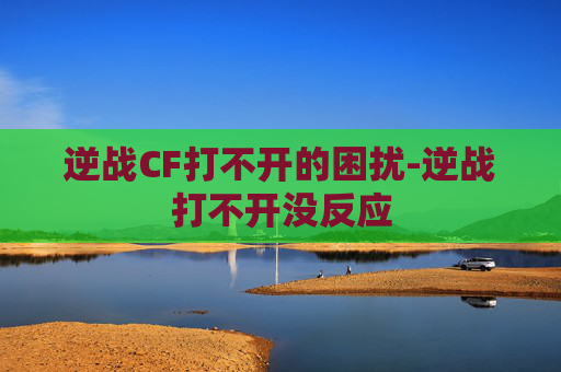 逆战CF打不开的困扰-逆战打不开没反应 逆战CF打不开的困扰-逆战打不开没反应