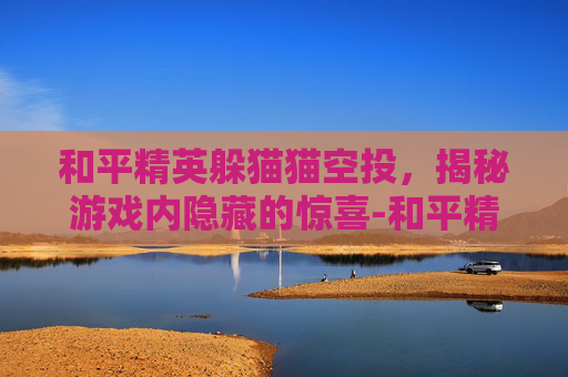 和平精英躲猫猫空投，揭秘游戏内隐藏的惊喜-和平精英 躲猫猫
