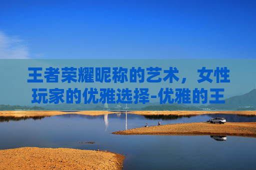 王者荣耀昵称的艺术,女性玩家的优雅选择-优雅的王者荣耀昵称女生 王者荣耀昵称的艺术,女性玩家的优雅选择-优雅的王者荣耀昵称女生